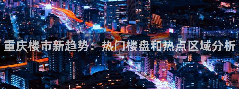新宝5为啥开：重庆楼市新趋势：热门楼盘和热点区域分析